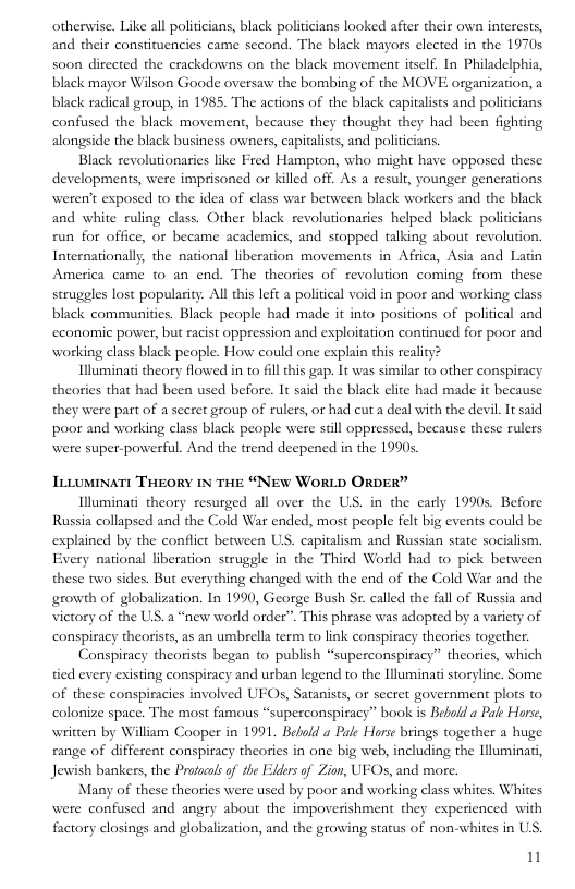 otherwise. Like all politiians, black politicians looked afier their own interests, and their constituencies came second. The black mayors elected in the 1970s soon dirccted the crackdowns on the black movement itself. In Philadelphia, black magor Wilson Goode oversaw the bombing of the MOVE organization, a black radical group, in 1985. The actions of the black capitalists and policicians confused the black movement, because they thought they had been fighting alongside the black business owners, capitalists, and politicians.  Black revolutionaries like Fred Hampton, who might have opposed these developments, were imprisoned or killed off. As a resulr, younger generations weren’t exposed to the idea of class war between black workers and the black and white ruling class. Other black revolutionaries helped black politicians fun for office, or became academics, and stopped talking about revolution. Internationally the national liberation movements in Africa, Asia and Latin America came to an end. The theories of revolution coming from these steuggles lost popularity. All this left a political void in poor and working class black communities. Black people had made it into positions of political and economic power, but racist oppression and exploitation continued for poor and working class black people. How could one explain this reality?  Illuminati theory flowed in to fllthis gap. It was similar to other conspiracy theories that had been used before. It said the black elite had made it because they were part of a seeret group of rulers, or had cut a deal with the devil. It said poor and working class black people were sill oppressed, because these rulers were super-powerful. And the trend deepened in the 1990s  TtLumNaTt THEORY 1N THE “NEW WORLD ORDER”  Illuminati theory resurged all over the US. in the early 1990s. Before Russia collapsed and the Cold War ended, most people felt big events could be explained by the conflict between US. capitalism and Russian state socialism. Every national liberation struggle in the Third World had to pick between these two sides. But everything changed with the end of the Cold War and the growth of globalization. In 1990, George Bush Sr. called the fall of Russia and victory of the US.  “new world order”. This phrase was adopted by a variety of conspiracy theorists, as an umbrella term to link conspiracy theories together.  < tied every esisting conspiracy and urban legend to the Illuminati storyline. Some  nspiracy theorists began o publish “superconspiracy” theories, which  of these conspiracies involved UFOs, Satanists, or secret government plots to colonize space. The most famous “superconspiracy” book is Bebold a Pale orse, written by William Cooper in 1991 Bebold a Pale Horse brings together a huge range of differcat conspiracy theories in one big web, including the Uluminad, Jewish bankers, the Profocos of the Flders of Zion, UFOs, and more.  Many of these theories were used by poor and working class whites. Whites were confused and angry about the impoverishment they experienced with factory closings and globalization, and the growing starus of non-whites in US. 